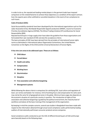 In order to do so, the reputed and leading market players in the garment trade have imposed
compulsion on the related factories to achieve those objectives as a condition of the export contract.
Even the exports were either withheld or cancelled elsewhere in the event of non-compliance to
such issues.
Code of Conduct (COC):
Social Accountability standards have been developed by the international organizations such as Fair
Labor Association (FLA), Worldwide Responsible Apparel production (WRAP) , Council on Economic
Priorities Accreditation Agency (CEPAA), The Ethical Trading Initiative (ETI) and Business for Social
Responsibility (BSR).
Reputed brand buyers in large supply chain have taken the guideline from those organizations and
formulated their own standard of COC and also the acceptance criteria.
The basic principles of COC have been derived from the principles of international human rights
norms as delineated in International Labour Organization Conventions, the United Nations
Convention on the Rights of the Child and the Universal Declaration of Human Rights.
It has nine core areas to be addressed upon. These are as follows:
❖ Child labour
❖ Forced labour
❖ Health and safety
❖ Compensation
❖ Working hours
❖ Discrimination
❖ Discipline
❖ Free association and collective bargaining
❖ Management systems
While following the above criteria is compulsory for satisfying COC, local culture and regulation of
Govt. can not be overlooked. For instance, limit of working hours and compensation for extra work
may not be the same for all geographical zones in the globe. Minimum basic wage also depends on
the economic situation of a particular country in question. The introduction of rights of free
association and collective bargaining is guided by the political environment, the maturity level of
workforce and above all the basic training of the management of the organization.
By keeping in mind the complex scenario, several case studies in Bangladesh have been made with
respect to the information obtained through actual social compliance audits performed by leading
auditors of internationally well known consumer products service companies.
Social compliance audits conducted as per the COC of different brand buyers of USA and Europe
were basically based on the following steps:
 