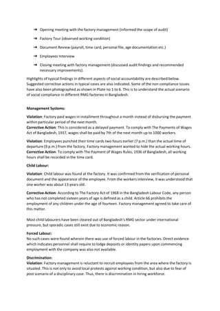 ➔ Opening meeting with the factory management (informed the scope of audit)
➔ Factory Tour (observed working condition)
➔ Document Review (payroll, time card, personal file, age documentation etc.)
➔ Employees Interview
➔ Closing meeting with factory management (discussed audit findings and recommended
necessary improvements).
Highlights of typical findings in different aspects of social accountability are described below.
Suggested corrective actions in typical cases are also indicated. Some of the non compliance issues
have also been photographed as shown in Plate no 1 to 6. This is to understand the actual scenario
of social compliance in different RMG factories in Bangladesh.
Management Systems:
Violation: Factory paid wages in installment throughout a month instead of disbursing the payment
within particular period of the next month.
Corrective Action: This is considered as a delayed payment. To comply with The Payments of Wages
Act of Bangladesh, 1937, wages shall be paid by 7th of the next month up to 1000 workers.
Violation: Employees punched their time cards two hours earlier (7 p.m.) than the actual time of
departure (9 p.m.) from the factory. Factory management wanted to hide the actual working hours.
Corrective Action: To comply with The Payment of Wages Rules, 1936 of Bangladesh, all working
hours shall be recorded in the time card.
Child Labour:
Violation: Child labour was found at the factory. It was confirmed from the verification of personal
document and the appearance of the employee. From the workers interview, it was understood that
one worker was about 13 years old.
Corrective Action: According to The Factory Act of 1968 in the Bangladesh Labour Code, any person
who has not completed sixteen years of age is defined as a child. Article 66 prohibits the
employment of any children under the age of fourteen. Factory management agreed to take care of
this matter.
Most child labourers have been cleared out of Bangladesh's RMG sector under international
pressure, but sporadic cases still exist due to economic reason.
Forced Labour:
No such cases were found wherein there was use of forced labour in the factories. Direct evidence
which indicates personnel shall require to lodge deposits or identity papers upon commencing
employment with the company was also not available.
Discrimination:
Violation: Factory management is reluctant to recruit employees from the area where the factory is
situated. This is not only to avoid local protests against working condition, but also due to fear of
post scenario of a disciplinary case. Thus, there is discrimination in hiring workforce.
 