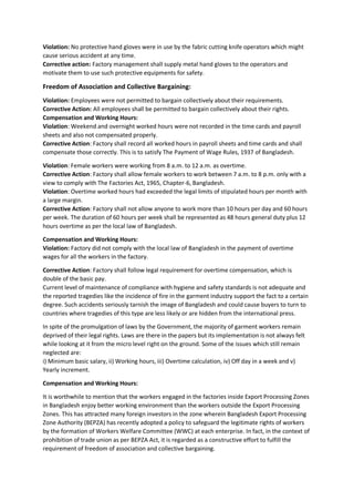 Violation: No protective hand gloves were in use by the fabric cutting knife operators which might
cause serious accident at any time.
Corrective action: Factory management shall supply metal hand gloves to the operators and
motivate them to use such protective equipments for safety.
Freedom of Association and Collective Bargaining:
Violation: Employees were not permitted to bargain collectively about their requirements.
Corrective Action: All employees shall be permitted to bargain collectively about their rights.
Compensation and Working Hours:
Violation: Weekend and overnight worked hours were not recorded in the time cards and payroll
sheets and also not compensated properly.
Corrective Action: Factory shall record all worked hours in payroll sheets and time cards and shall
compensate those correctly. This is to satisfy The Payment of Wage Rules, 1937 of Bangladesh.
Violation: Female workers were working from 8 a.m. to 12 a.m. as overtime.
Corrective Action: Factory shall allow female workers to work between 7 a.m. to 8 p.m. only with a
view to comply with The Factories Act, 1965, Chapter-6, Bangladesh.
Violation: Overtime worked hours had exceeded the legal limits of stipulated hours per month with
a large margin.
Corrective Action: Factory shall not allow anyone to work more than 10 hours per day and 60 hours
per week. The duration of 60 hours per week shall be represented as 48 hours general duty plus 12
hours overtime as per the local law of Bangladesh.
Compensation and Working Hours:
Violation: Factory did not comply with the local law of Bangladesh in the payment of overtime
wages for all the workers in the factory.
Corrective Action: Factory shall follow legal requirement for overtime compensation, which is
double of the basic pay.
Current level of maintenance of compliance with hygiene and safety standards is not adequate and
the reported tragedies like the incidence of fire in the garment industry support the fact to a certain
degree. Such accidents seriously tarnish the image of Bangladesh and could cause buyers to turn to
countries where tragedies of this type are less likely or are hidden from the international press.
In spite of the promulgation of laws by the Government, the majority of garment workers remain
deprived of their legal rights. Laws are there in the papers but its implementation is not always felt
while looking at it from the micro level right on the ground. Some of the issues which still remain
neglected are:
i) Minimum basic salary, ii) Working hours, iii) Overtime calculation, iv) Off day in a week and v)
Yearly increment.
Compensation and Working Hours:
It is worthwhile to mention that the workers engaged in the factories inside Export Processing Zones
in Bangladesh enjoy better working environment than the workers outside the Export Processing
Zones. This has attracted many foreign investors in the zone wherein Bangladesh Export Processing
Zone Authority (BEPZA) has recently adopted a policy to safeguard the legitimate rights of workers
by the formation of Workers Welfare Committee (WWC) at each enterprise. In fact, in the context of
prohibition of trade union as per BEPZA Act, it is regarded as a constructive effort to fulfill the
requirement of freedom of association and collective bargaining.
 