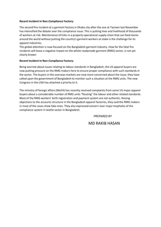 Recent Incident In Non-Compliance Factory:
The second fire incident at a garment factory in Dhaka city after the one at Tazreen last November
has intensified the debate over the compliance issue. This is putting lives and livelihood of thousands
of workers at risk. Maintenance of links in a properly operational supply-chain that can feed stores
around the world without putting the country's garment workers at stake is the challenge for its
apparel industries.
The global attention is now focused on the Bangladesh garment industry. How far the fatal fire
incidents will leave a negative impact on the whole readymade garment (RMG) sector, is not yet
clearly known
Recent Incident In Non-Compliance Factory:
Being worried about issues relating to labour standards in Bangladesh, the US apparel buyers are
now putting pressure on the RMG makers here to ensure proper compliance with such standards in
the sector. The buyers in the overseas markets are now more concerned about the issue; they have
called upon the government of Bangladesh to monitor such a situation at the RMG units. The new
Congress in the USA has attached a priority to it.
The ministry of foreign affairs (MoFA) has recently received complaints from some US major apparel
buyers about a considerable number of RMG units "flouting" the labour and other related standards.
Most of the RMG workers' birth registration and payment system are not authentic. Raising
objections to the accounts structure in the Bangladesh apparel factories, they said the RMG makers
in most of the cases show fake ones. They also expressed concern over major loopholes of the
compliance system in textile sector in Bangladesh.
PREPARED BY
MD RAKIB HASAN
 