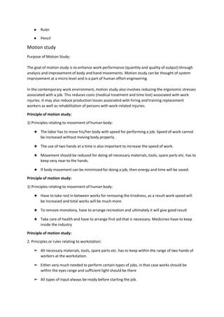 ● Ruler
● Pencil
Motion study
Purpose of Motion Study:
The goal of motion study is to enhance work performance (quantity and quality of output) through
analysis and improvement of body and hand movements. Motion study can be thought of system
improvement at a micro level and is a part of human effort engineering.
In the contemporary work environment, motion study also involves reducing the ergonomic stresses
associated with a job. This reduces costs (medical treatment and time lost) associated with work
injuries. It may also reduce production losses associated with hiring and training replacement
workers as well as rehabilitation of persons with work-related injuries.
Principle of motion study:
1) Principles relating to movement of human body:
★ The labor has to move his/her body with speed for performing a job. Speed of work cannot
be increased without moving body properly.
★ The use of two hands at a time is also important to increase the speed of work.
★ Movement should be reduced for doing all necessary materials, tools, spare parts etc. has to
keep very near to the hands.
★ If body movement can be minimized for doing a job, then energy and time will be saved.
Principle of motion study:
1) Principles relating to movement of human body:
★ Have to take rest in between works for removing the tiredness, as a result work speed will
be increased and total works will be much more.
★ To remove monotony, have to arrange recreation and ultimately it will give good result
★ Take care of health and have to arrange first aid that is necessary. Medicines have to keep
inside the industry
Principle of motion study:
2. Principles or rules relating to workstation:
➢ All necessary materials, tools, spare parts etc. has to keep within the range of two hands of
workers at the workstation.
➢ Either very much needed to perform certain types of jobs, in that case works should be
within the eyes range and sufficient light should be there
➢ All types of input always be ready before starting the job.
 