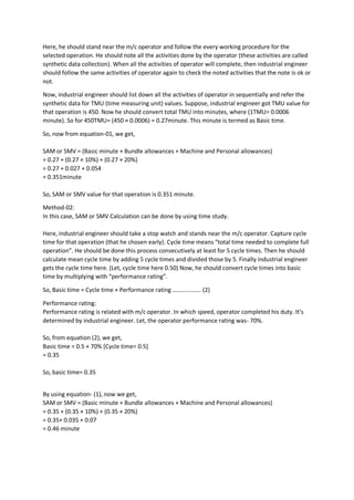 Here, he should stand near the m/c operator and follow the every working procedure for the
selected operation. He should note all the activities done by the operator (these activities are called
synthetic data collection). When all the activities of operator will complete, then industrial engineer
should follow the same activities of operator again to check the noted activities that the note is ok or
not.
Now, industrial engineer should list down all the activities of operator in sequentially and refer the
synthetic data for TMU (time measuring unit) values. Suppose, industrial engineer got TMU value for
that operation is 450. Now he should convert total TMU into minutes, where (1TMU= 0.0006
minute). So for 450TMU= (450 × 0.0006) = 0.27minute. This minute is termed as Basic time.
So, now from equation-01, we get,
SAM or SMV = (Basic minute + Bundle allowances + Machine and Personal allowances)
= 0.27 + (0.27 × 10%) + (0.27 × 20%)
= 0.27 + 0.027 + 0.054
= 0.351minute
So, SAM or SMV value for that operation is 0.351 minute.
Method-02:
In this case, SAM or SMV Calculation can be done by using time study.
Here, industrial engineer should take a stop watch and stands near the m/c operator. Capture cycle
time for that operation (that he chosen early). Cycle time means “total time needed to complete full
operation”. He should be done this process consecutively at least for 5 cycle times. Then he should
calculate mean cycle time by adding 5 cycle times and divided those by 5. Finally industrial engineer
gets the cycle time here. (Let, cycle time here 0.50) Now, he should convert cycle times into basic
time by multiplying with “performance rating”.
So, Basic time = Cycle time × Performance rating ………………. (2)
Performance rating:
Performance rating is related with m/c operator. In which speed, operator completed his duty. It’s
determined by industrial engineer. Let, the operator performance rating was- 70%.
So, from equation (2), we get,
Basic time = 0.5 × 70% [Cycle time= 0.5]
= 0.35
So, basic time= 0.35
By using equation- (1), now we get,
SAM or SMV = (Basic minute + Bundle allowances + Machine and Personal allowances)
= 0.35 + (0.35 × 10%) + (0.35 × 20%)
= 0.35+ 0.035 + 0.07
= 0.46 minute
 