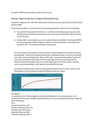 So, SAM or SMV for that operation stands at 0.46 minute.
Setting Target Production in Apparel Manufacturing:
Production Target per day = (Number of operators X Working hours per day X 60 X Line Efficiency%)/
(Product SAM)
There are two problems in using this formula calculating production target on the learning stage.
● You wouldn't know actual line efficiency – as efficiency will build up day by day up to pick
efficiency level. And without past data you can’t assess what would be the efficiency of day
1, day 2 or day 3.
● Product SAM - assuming that you are not using Predetermined Motion Time System (PMTS)
for measuring product SAM. Production capacity is estimated based on time study of the
production line. This has been indicated in the question.
The only solution of this problem is that you have to develop database for line efficiency at the
learning stage. This period is called as learning curve. Develop learning curve of your lines (style
wise, order wise) by studying styles. Measure the trend - how production build up happen and
reach to pick production day by day at the learning stage. Once you have enough data on
efficiency build up (learning curve) you can make target plan for the future orders. Learning
curve may vary depending on order quantity and style difficulty level.
Learning curve (Efficiency% Vs Days) of a typical garment factory for one style is shown in the
following Fig. In this learning curve day wise efficiency build up is shown.
Example-01:
In a production line of Rahela Apparel Limited have 40 operators, where working hours is 10,
standard time 90 minutes and 80% expected efficiency. Find out the expected production target per
day in that factory.
Here,
Number of operators= 40,
Number of working hours= 10,
Standard time= 90 minutes,
Expected efficiency= 80%,
Production target per day=?
 