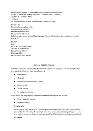 Daily production target = (Daily clock minute/ Standard time) × Efficiency
= [{(No. of operator × working hours × 60) / Standard time} × Efficiency]
= [{(40 × 10 × 60)/ 90} × 80%]
= 213 pcs.
So, daily production target in Rahela Apparel Limited is 213pcs.
Example-02:
Number of working hours= 08,
Number of operators= 50,
Expected efficiency= 85%,
Standard time= 80 minutes
By following the above points of Tawhida Apparel Limited, find out the daily production target in
that factory.
Solution:
Here,
No. of working time= 8 hours,
Total no. of operator= 50,
Standard time= 80min,
Efficiency= 85%,
Per day production target=?
Sample apparel making
Garment samples are categorized as development samples and production samples. Samples that
are made in development stage are as following:
● Proto Sample
● FIT sample
● Salesman Sample/Photo shot Sample
● Size set Sample
● Counter Sample
● Pre-production Sample
In the production stage, factory needs to submit few more samples that include:
● Top of Production Sample
● Shipment Sample
Proto Sample:
These samples are a prototype of a new design created by designers. This is the first sample in
product development stage. Proto sample is made to communicate the design of a style or a line
or to present garment structure. In proto samples fit and fabric detailing is not been considered.
FIT Sample:
 