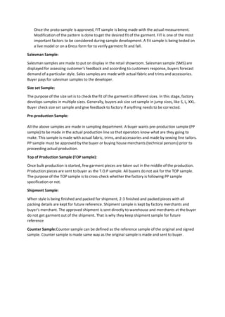 Once the proto sample is approved, FIT sample is being made with the actual measurement.
Modification of the pattern is done to get the desired fit of the garment. FIT is one of the most
important factors to be considered during sample development. A Fit sample is being tested on
a live model or on a Dress form for to verify garment fit and fall.
Salesman Sample:
Salesman samples are made to put on display in the retail showroom. Salesman sample (SMS) are
displayed for assessing customer's feedback and according to customers response, buyers forecast
demand of a particular style. Sales samples are made with actual fabric and trims and accessories.
Buyer pays for salesman samples to the developer.
Size set Sample:
The purpose of the size set is to check the fit of the garment in different sizes. In this stage, factory
develops samples in multiple sizes. Generally, buyers ask size set sample in jump sizes, like S, L, XXL.
Buyer check size set sample and give feedback to factory if anything needs to be corrected.
Pre-production Sample:
All the above samples are made in sampling department. A buyer wants pre-production sample (PP
sample) to be made in the actual production line so that operators know what are they going to
make. This sample is made with actual fabric, trims, and accessories and made by sewing line tailors.
PP sample must be approved by the buyer or buying house merchants (technical persons) prior to
proceeding actual production.
Top of Production Sample (TOP sample):
Once bulk production is started, few garment pieces are taken out in the middle of the production.
Production pieces are sent to buyer as the T.O.P sample. All buyers do not ask for the TOP sample.
The purpose of the TOP sample is to cross-check whether the factory is following PP sample
specification or not.
Shipment Sample:
When style is being finished and packed for shipment, 2-3 finished and packed pieces with all
packing details are kept for future reference. Shipment sample is kept by factory merchants and
buyer's merchant. The approved shipment is sent directly to warehouse and merchants at the buyer
do not get garment out of the shipment. That is why they keep shipment sample for future
reference
Counter Sample:Counter sample can be defined as the reference sample of the original and signed
sample. Counter sample is made same way as the original sample is made and sent to buyer.
 