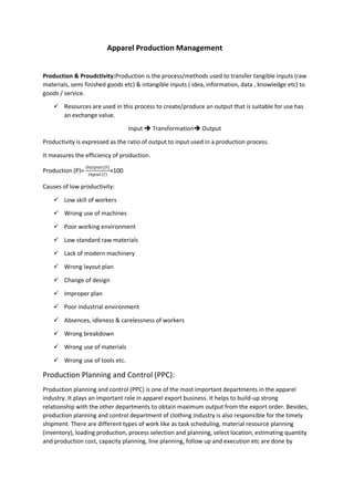 Apparel Production Management
Production & Proudctivity:Production is the process/methods used to transfer tangible inputs (raw
materials, semi finished goods etc) & intangible inputs ( idea, information, data , knowledge etc) to
goods / service.
 Resources are used in this process to create/produce an output that is suitable for use has
an exchange value.
Input  Transformation Output
Productivity is expressed as the ratio of output to input used in a production process.
It measures the efficiency of production.
Production (P)=
𝑂𝑢𝑡𝑝𝑢𝑡(𝑂)
𝐼𝑛𝑝𝑢𝑡(𝐼)
×100
Causes of low productivity:
 Low skill of workers
 Wrong use of machines
 Poor working environment
 Low standard raw materials
 Lack of modern machinery
 Wrong layout plan
 Change of design
 Improper plan
 Poor industrial environment
 Absences, idleness & carelessness of workers
 Wrong breakdown
 Wrong use of materials
 Wrong use of tools etc.
Production Planning and Control (PPC):
Production planning and control (PPC) is one of the most important departments in the apparel
industry. It plays an important role in apparel export business. It helps to build-up strong
relationship with the other departments to obtain maximum output from the export order. Besides,
production planning and control department of clothing industry is also responsible for the timely
shipment. There are different types of work like as task scheduling, material resource planning
(inventory), loading production, process selection and planning, select location, estimating quantity
and production cost, capacity planning, line planning, follow up and execution etc are done by
 