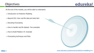 Slide 2 www.edureka.co/advanced-predictive-modelling-in-r
At the end of this module, you will be able to understand:
 Introduction to Predictive Modeling
 Beyond OLS: How real life data-set looks like!
 Decoding Forecasting
 How to handle real life dataset: Two examples
 How to Build Models in R: Example
 Forecasting techniques and Plots
Objectives
 