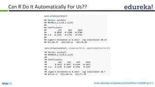 Slide 21 www.edureka.co/advanced-predictive-modelling-in-r
Can R Do It Automatically For Us??
auto.arima(euretail)
## Series: euretail
## ARIMA(1,1,1)(0,1,1)[4]
##
## Coefficients:
## ar1 ma1 sma1
## 0.8828 -0.5208 -0.9704
## s.e. 0.1424 0.1755 0.6792
##
## sigma^2 estimated as 0.1411: log likelihood=-30.19
## AIC=68.37 AICc=69.11 BIC=76.68
auto.arima(euretail, stepwise=FALSE, approximation=FALSE)
## Series: euretail
## ARIMA(0,1,3)(0,1,1)[4]
##
## Coefficients:
## ma1 ma2 ma3 sma1
## 0.2625 0.3697 0.4194 -0.6615
## s.e. 0.1239 0.1260 0.1296 0.1555
##
## sigma^2 estimated as 0.1451: log likelihood=-28.7
## AIC=67.4 AICc=68.53 BIC=77.78
 