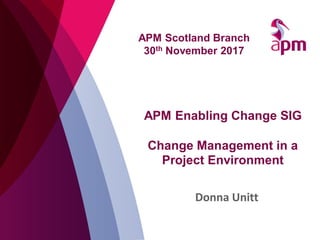 APM Enabling Change SIG
Change Management in a
Project Environment
Donna Unitt
APM Scotland Branch
30th November 2017
 