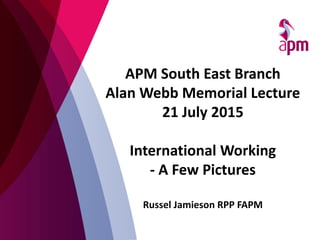 APM South East Branch
Alan Webb Memorial Lecture
21 July 2015
International Working
- A Few Pictures
Russel Jamieson RPP FAPM
 