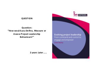QUESTION
Question:
“How would you Define, Measure or
Assess Project Leadership
Behaviours?”
2 years Later……
 