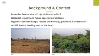 Background & Context
Aanandaa Permaculture Project initiated in 2010
Ecological security and future proofing our children
Regenerate the landscape, restore bio diversity, grow food, harvest water
In 2021, build a dwelling unit on the land
2010 2021
 