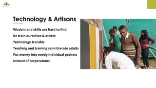 Technology & Artisans
Wisdom and skills are hard to find
Re train ourselves & others
Technology transfer
Teaching and training semi literate adults
Put money into needy individual pockets
instead of corporations
 
