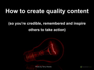 How to create quality content
(so you’re credible, remembered and inspire
others to take action)
Photo by Terry Vlisidis
 