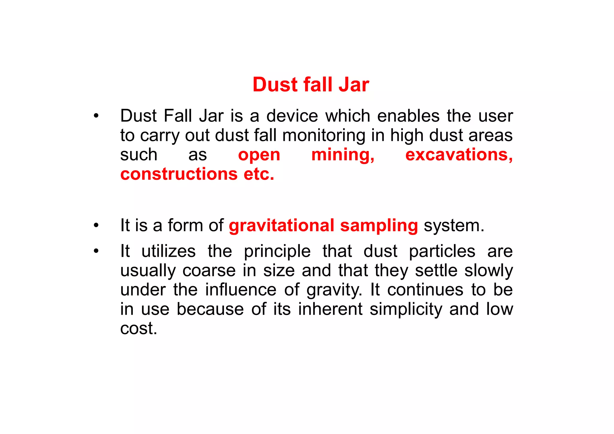 Dust fall Jar
• Dust Fall Jar is a device which enables the user
to carry out dust fall monitoring in high dust areas
such as open mining, excavations,
constructions etc.
• It is a form of gravitational sampling system.
• It utilizes the principle that dust particles are
usually coarse in size and that they settle slowly
under the influence of gravity. It continues to be
in use because of its inherent simplicity and low
cost.
 