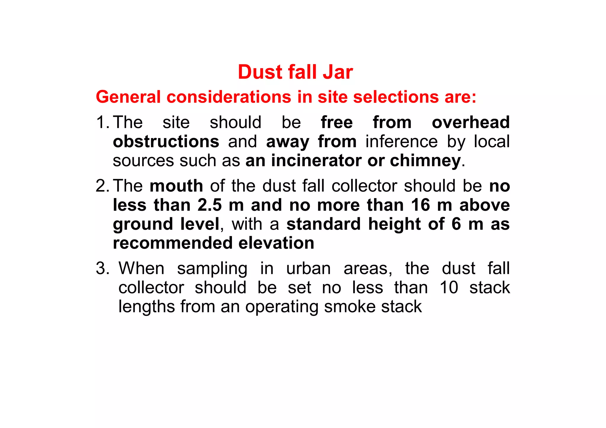 Dust fall Jar
General considerations in site selections are:
1.The site should be free from overhead
obstructions and away from inference by local
sources such as an incinerator or chimney.
2.The mouth of the dust fall collector should be no
less than 2.5 m and no more than 16 m above
ground level, with a standard height of 6 m as
recommended elevation
3. When sampling in urban areas, the dust fall
collector should be set no less than 10 stack
lengths from an operating smoke stack
 
