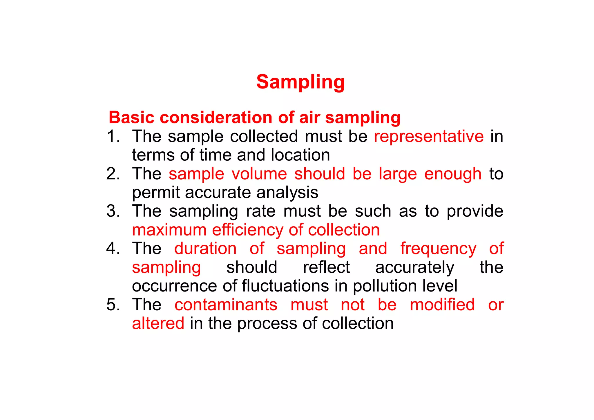 Sampling
Basic consideration of air sampling
1. The sample collected must be representative in
terms of time and location
2. The sample volume should be large enough to
permit accurate analysis
3. The sampling rate must be such as to provide
maximum efficiency of collection
4. The duration of sampling and frequency of
sampling should reflect accurately the
occurrence of fluctuations in pollution level
5. The contaminants must not be modified or
altered in the process of collection
 