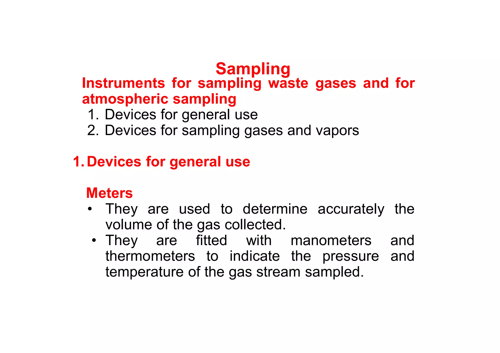 Sampling
Instruments for sampling waste gases and for
atmospheric sampling
1. Devices for general use
2. Devices for sampling gases and vapors
1.Devices for general use
Meters
• They are used to determine accurately the
volume of the gas collected.
• They are fitted with manometers and
thermometers to indicate the pressure and
temperature of the gas stream sampled.
 