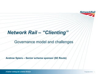 9 September 2014 / 1 
Network Rail – “Clienting” 
Governance model and challenges 
Andrew Spiers – Senior scheme sponsor (SE Route) 
 