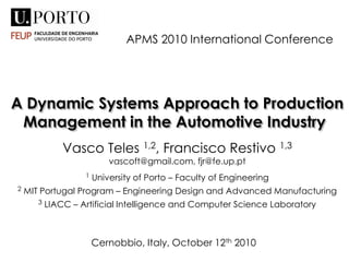 A Dynamic Systems Approach to Production
Management in the Automotive Industry
Vasco Teles 1,2, Francisco Restivo 1,3
vascoft@gmail.com, fjr@fe.up.pt
1 University of Porto – Faculty of Engineering
2 MIT Portugal Program – Engineering Design and Advanced Manufacturing
3 LIACC – Artificial Intelligence and Computer Science Laboratory
APMS 2010 International Conference
Cernobbio, Italy, October 12th 2010
 