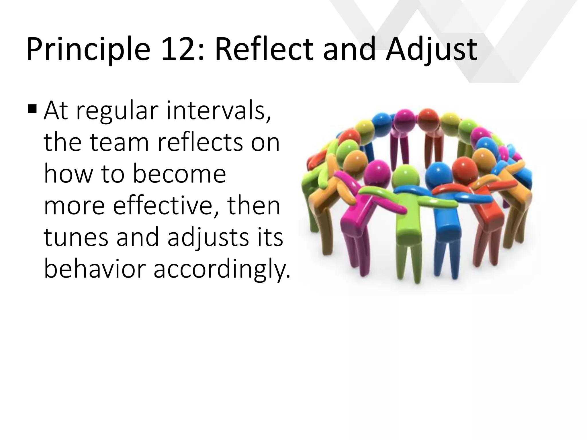 e
At regular intervals,
the team reflects on
how to become
more effective, then
tunes and adjusts its
behavior accordingly.
Principle 12: Reflect and Adjust
 