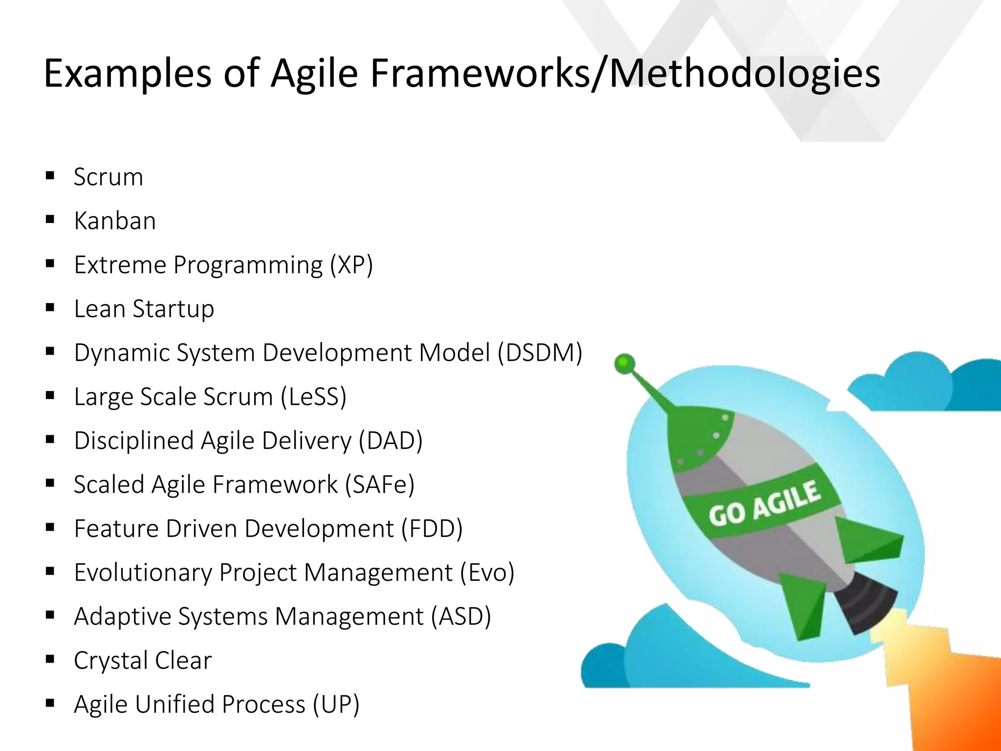 e
Examples of Agile Frameworks/Methodologies
 Scrum
 Kanban
 Extreme Programming (XP)
 Lean Startup
 Dynamic System Development Model (DSDM)
 Large Scale Scrum (LeSS)
 Disciplined Agile Delivery (DAD)
 Scaled Agile Framework (SAFe)
 Feature Driven Development (FDD)
 Evolutionary Project Management (Evo)
 Adaptive Systems Management (ASD)
 Crystal Clear
 Agile Unified Process (UP)
 