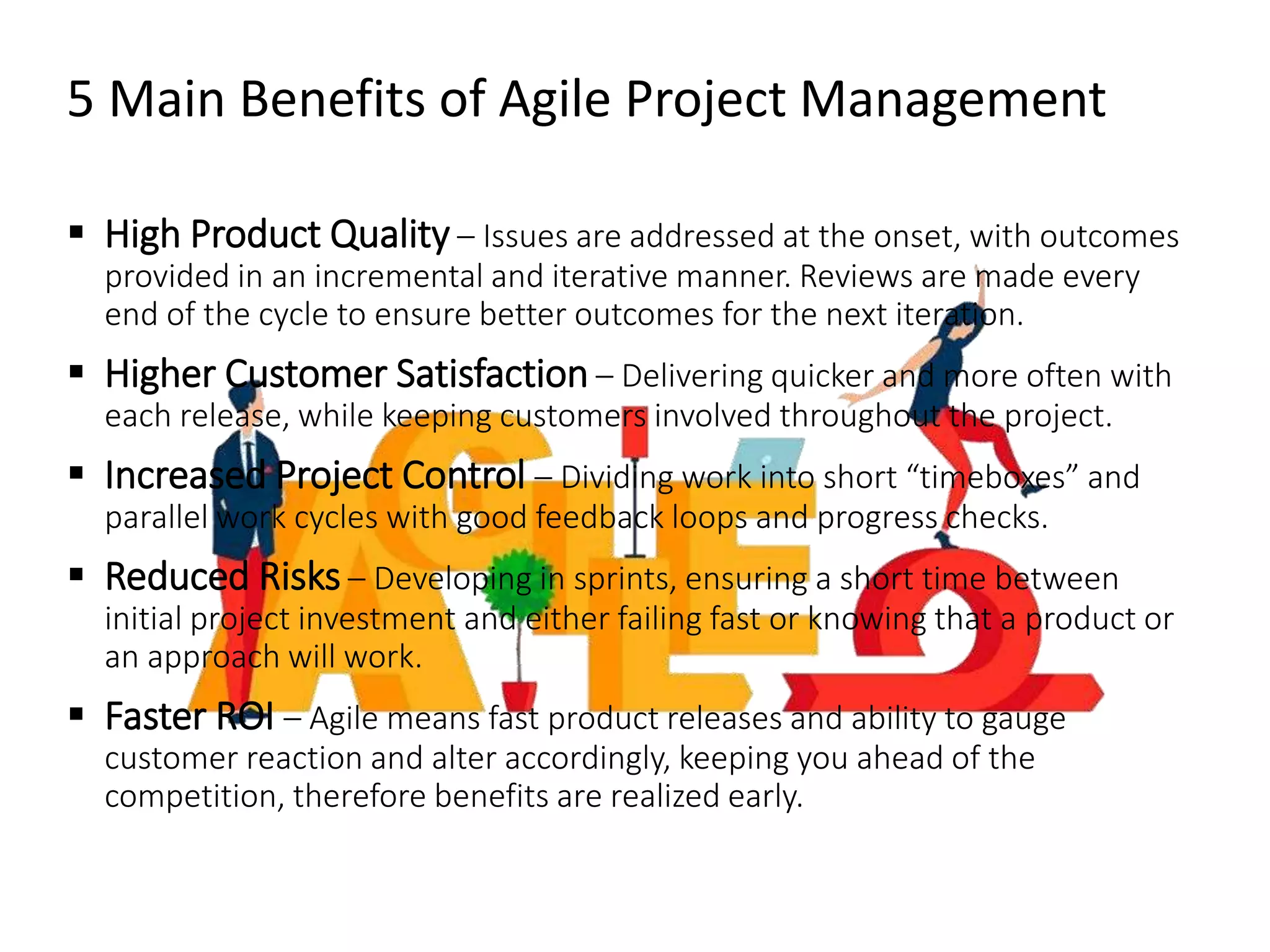 5 Main Benefits of Agile Project Management
 High Product Quality – Issues are addressed at the onset, with outcomes
provided in an incremental and iterative manner. Reviews are made every
end of the cycle to ensure better outcomes for the next iteration.
 Higher Customer Satisfaction – Delivering quicker and more often with
each release, while keeping customers involved throughout the project.
 Increased Project Control – Dividing work into short “timeboxes” and
parallel work cycles with good feedback loops and progress checks.
 Reduced Risks – Developing in sprints, ensuring a short time between
initial project investment and either failing fast or knowing that a product or
an approach will work.
 Faster ROI – Agile means fast product releases and ability to gauge
customer reaction and alter accordingly, keeping you ahead of the
competition, therefore benefits are realized early.
 