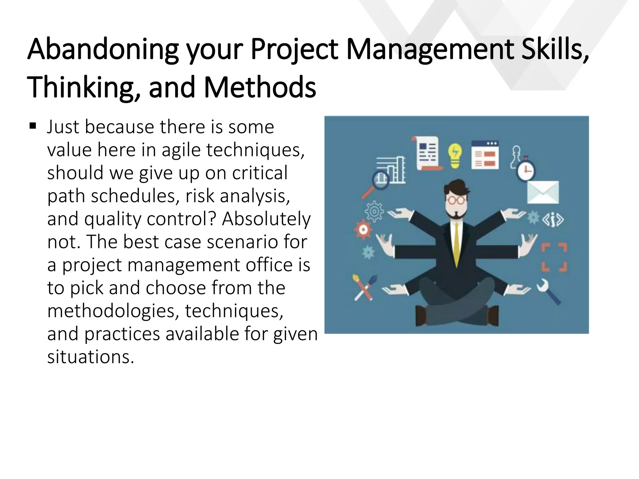 e
 Just because there is some
value here in agile techniques,
should we give up on critical
path schedules, risk analysis,
and quality control? Absolutely
not. The best case scenario for
a project management office is
to pick and choose from the
methodologies, techniques,
and practices available for given
situations.
Abandoning your Project Management Skills,
Thinking, and Methods
 