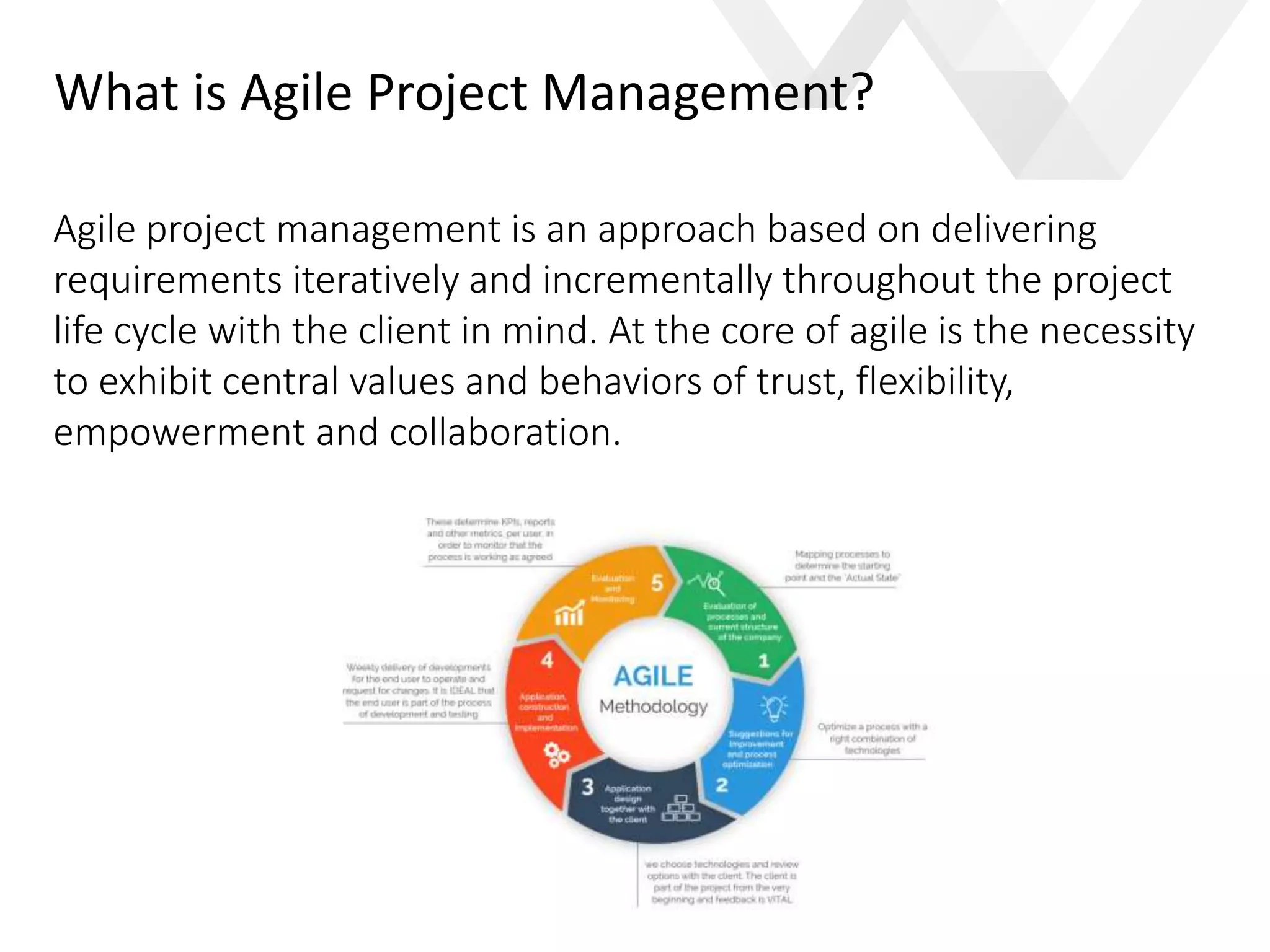 e
What is Agile Project Management?
Agile project management is an approach based on delivering
requirements iteratively and incrementally throughout the project
life cycle with the client in mind. At the core of agile is the necessity
to exhibit central values and behaviors of trust, flexibility,
empowerment and collaboration.
 