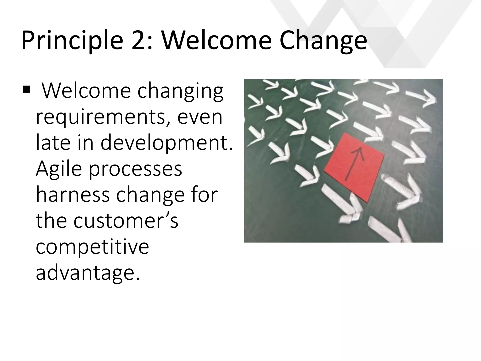 e
 Welcome changing
requirements, even
late in development.
Agile processes
harness change for
the customer’s
competitive
advantage.
Principle 2: Welcome Change
 