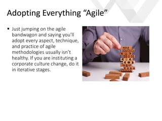 e
 Just jumping on the agile
bandwagon and saying you’ll
adopt every aspect, technique,
and practice of agile
methodologies usually isn’t
healthy. If you are instituting a
corporate culture change, do it
in iterative stages.
Adopting Everything “Agile”
 