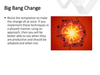 e
 Resist the temptation to make
the change all at once. If you
implement these techniques in
a phased manner using an
approach, then you will be
better able to see when they
are productive and should be
adopted and when not.
Big Bang Change
 