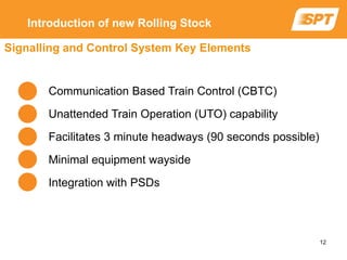 Communication Based Train Control (CBTC)
Unattended Train Operation (UTO) capability
Facilitates 3 minute headways (90 seconds possible)
Minimal equipment wayside
Integration with PSDs
Signalling and Control System Key Elements
Introduction of new Rolling Stock
12
 
