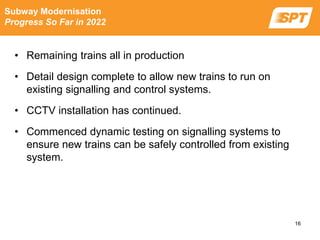 • Remaining trains all in production
• Detail design complete to allow new trains to run on
existing signalling and control systems.
• CCTV installation has continued.
• Commenced dynamic testing on signalling systems to
ensure new trains can be safely controlled from existing
system.
Subway Modernisation
Progress So Far in 2022
16
 