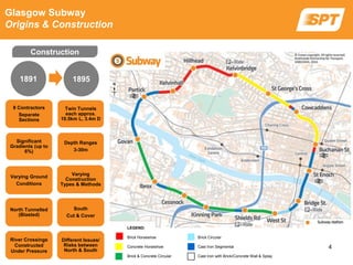 8 Contractors
Separate
Sections
Twin Tunnels
each approx.
10.5km L, 3.4m D
Significant
Gradients (up to
6%)
Depth Ranges
3-30m
Varying Ground
Conditions
Varying
Construction
Types & Methods
North Tunnelled
(Blasted)
South
Cut & Cover
River Crossings
Constructed
Under Pressure
Different Issues/
Risks between
North & South
Glasgow Subway
Origins & Construction
1891
LEGEND:
Brick Horseshoe Brick Circular
Concrete Horseshoe Cast Iron Segmental
Brick & Concrete Circular Cast Iron with Brick/Concrete Wall & Splay
1895
Construction
4
 