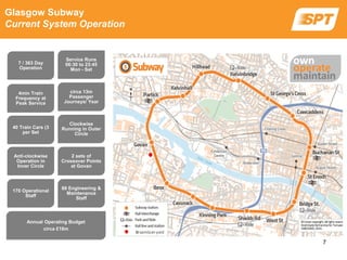 Glasgow Subway
Current System Operation
7 / 363 Day
Operation
Service Runs
06:30 to 23:45
Mon - Sat
4min Train
Frequency at
Peak Service
circa 13m
Passenger
Journeys/ Year
40 Train Cars (3
per Set
Clockwise
Running in Outer
Circle
Anti-clockwise
Operation in
Inner Circle
2 sets of
Crossover Points
at Govan
170 Operational
Staff
88 Engineering &
Maintenance
Staff
Annual Operating Budget
circa £18m
7
 