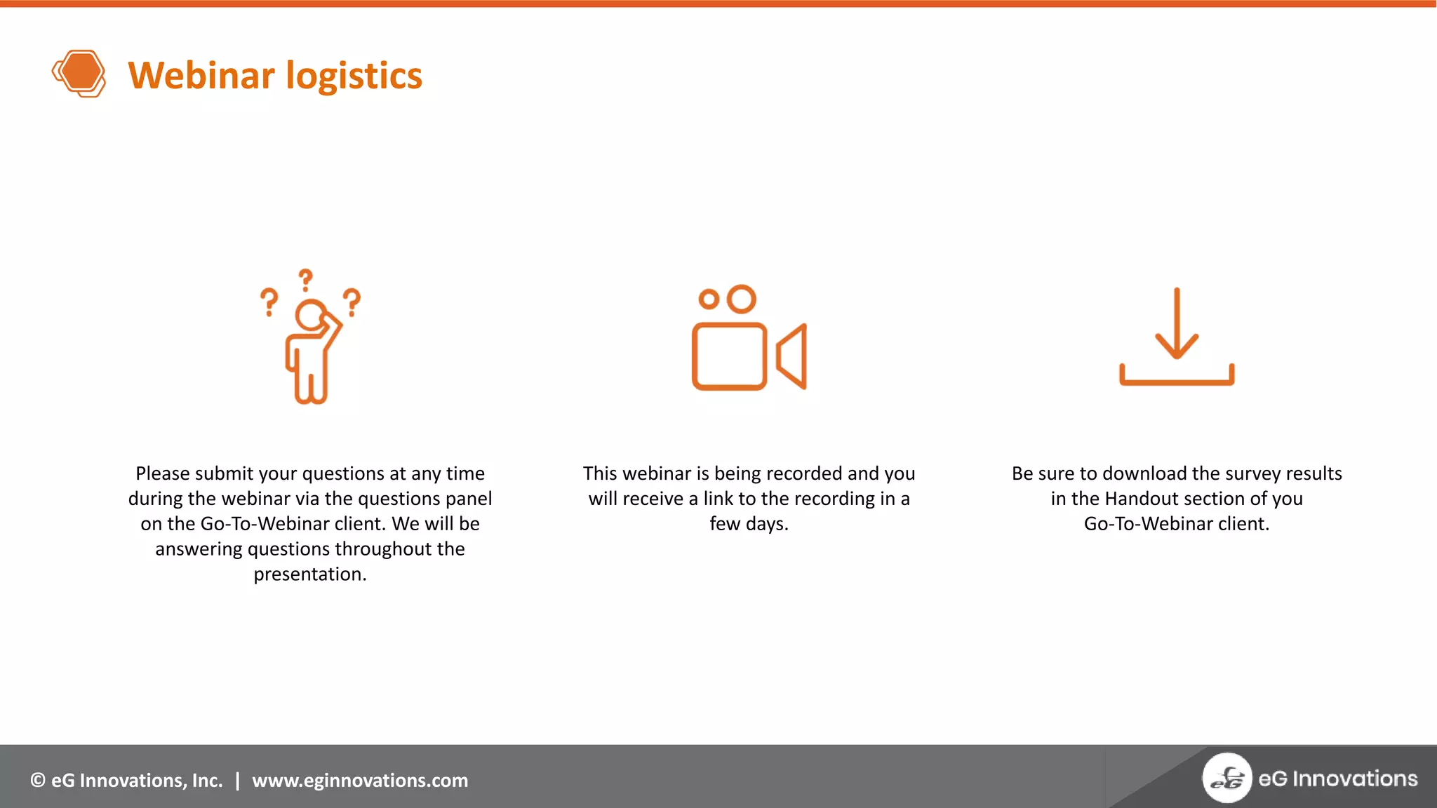 © eG Innovations, Inc. | www.eginnovations.com
Webinar logistics
Please submit your questions at any time
during the webinar via the questions panel
on the Go-To-Webinar client. We will be
answering questions throughout the
presentation.
This webinar is being recorded and you
will receive a link to the recording in a
few days.
Be sure to download the survey results
in the Handout section of you
Go-To-Webinar client.
 