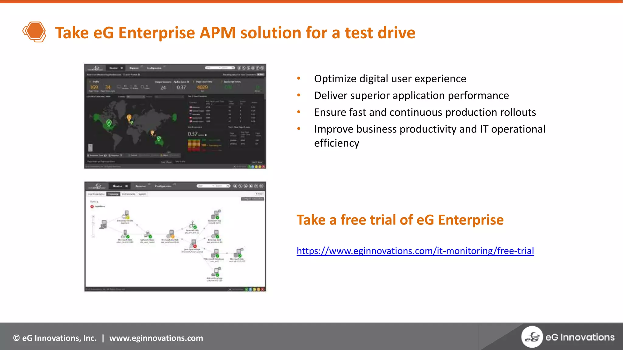 © eG Innovations, Inc. | www.eginnovations.com
Take eG Enterprise APM solution for a test drive
• Optimize digital user experience
• Deliver superior application performance
• Ensure fast and continuous production rollouts
• Improve business productivity and IT operational
efficiency
Take a free trial of eG Enterprise
https://www.eginnovations.com/it-monitoring/free-trial
 