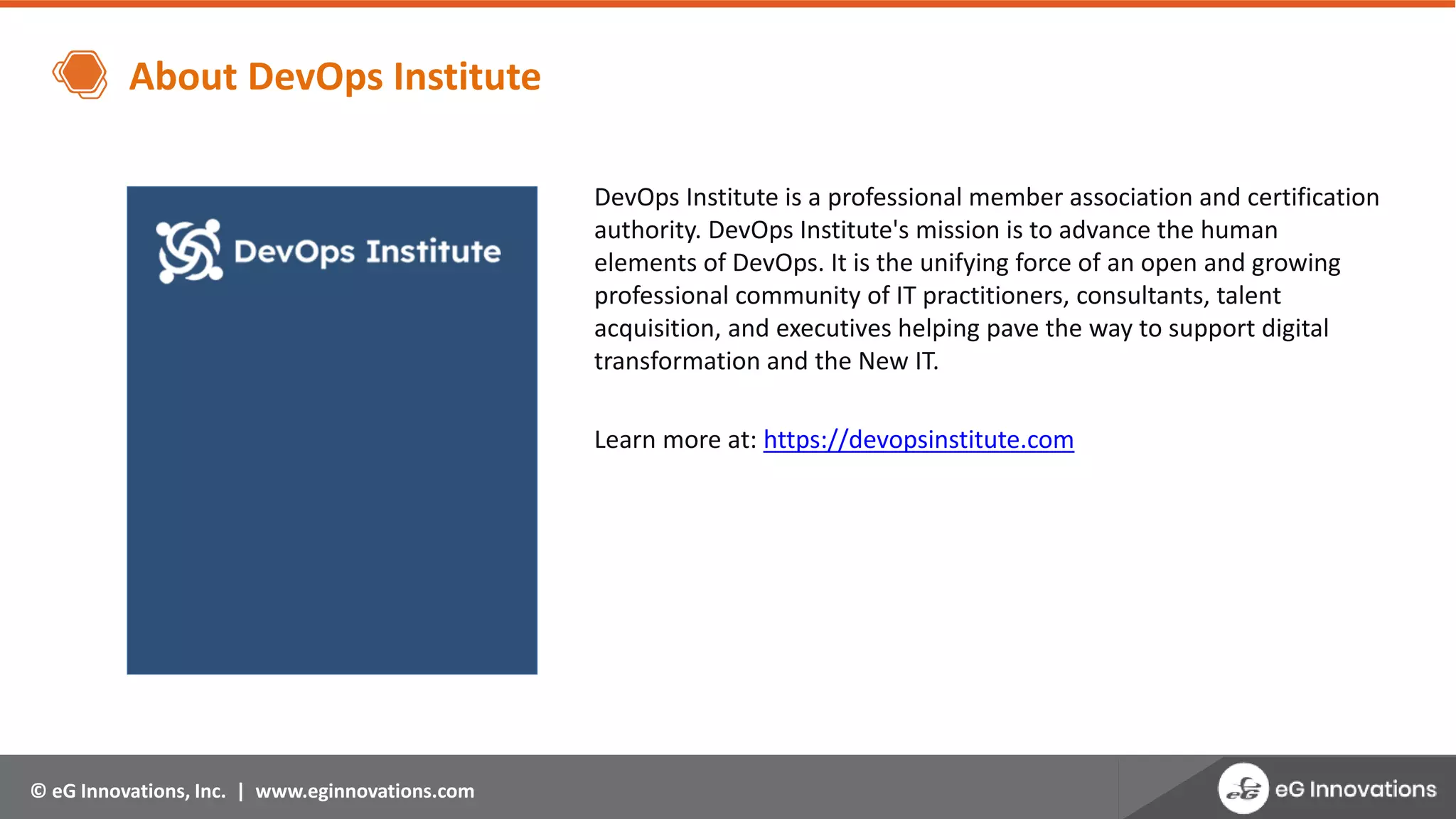 © eG Innovations, Inc. | www.eginnovations.com
About DevOps Institute
DevOps Institute is a professional member association and certification
authority. DevOps Institute's mission is to advance the human
elements of DevOps. It is the unifying force of an open and growing
professional community of IT practitioners, consultants, talent
acquisition, and executives helping pave the way to support digital
transformation and the New IT.
Learn more at: https://devopsinstitute.com
 