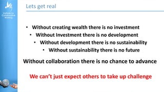 Lets get real
• Without creating wealth there is no investment
• Without Investment there is no development
• Without development there is no sustainability
• Without sustainability there is no future
Without collaboration there is no chance to advance
We can’t just expect others to take up challenge
 