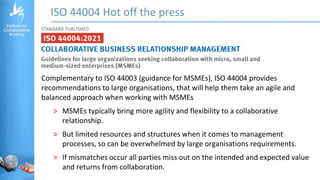 ISO 44004 Hot off the press
Complementary to ISO 44003 (guidance for MSMEs), ISO 44004 provides
recommendations to large organisations, that will help them take an agile and
balanced approach when working with MSMEs
˃ MSMEs typically bring more agility and flexibility to a collaborative
relationship.
˃ But limited resources and structures when it comes to management
processes, so can be overwhelmed by large organisations requirements.
˃ If mismatches occur all parties miss out on the intended and expected value
and returns from collaboration.
 
