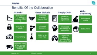 September 2021 ICW Awards Submission 8
Benefits Of the Collaboration
Reduction in
CO2 – directly &
indirectly (7386
t)
Security of
supply
Fixed pricing
Improved safety
& less storage
from SMART
fuel tank
Increased
business
opportunities
Increased
exposure
Ability to do
more trials
Access to
framework
agreement
Increased
knowledge &
awareness
Improved
working
conditions on
sites using HVO
Improved air
quality
Better planet
Skanska Green Biofuels Supply Chain
Wider
Community
 