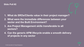 © 2024 Association for Project Management 24
1. What do SROs/Clients value in their project manager?
2. What were the immediate differences between your
sector and the Built Environment?
3. Are Project Management skills transferable to all
sectors?
4. Can the generic APM lifecycle enable a smooth delivery
of projects in any sector
Slido Poll #2
 