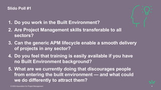 © 2024 Association for Project Management 4
1. Do you work in the Built Environment?
2. Are Project Management skills transferable to all
sectors?
3. Can the generic APM lifecycle enable a smooth delivery
of projects in any sector?
4. Do you feel that training is easily available if you have
no Built Environment background?
5. What are we currently doing that discourages people
from entering the built environment — and what could
we do differently to attract them?
Slido Poll #1
 