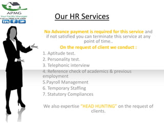 Our HR Services
 No Advance payment is required for this service and
  if not satisfied you can terminate this service at any
                      point of time..
          On the request of client we conduct :
1. Aptitude test.
2. Personality test.
3. Telephonic interview
4. Reference check of academics & previous
employment
5.Payroll Management
6. Temporary Staffing
7. Statutory Compliances

We also expertise “HEAD HUNTING” on the request of
                      clients.
 