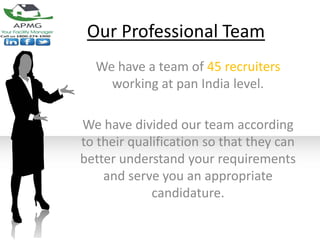 Our Professional Team
  We have a team of 45 recruiters
    working at pan India level.

We have divided our team according
to their qualification so that they can
better understand your requirements
    and serve you an appropriate
             candidature.
 