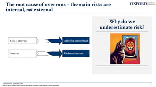 CONFIDENTIAL & PROPRIETARY
Any use of this material without specific permission of Oxford Global Projects is strictly prohibited 13
The root cause of overruns – the main risks are
internal, not external
Why do we
underestimate risk?
Risk is external All risks are internal
Overrun Underestimation
 