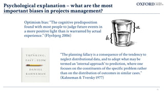 15
Optimism bias: “The cognitive predisposition
found with most people to judge future events in
a more positive light than is warranted by actual
experience.” (Flyvbjerg 2006)
“The planning fallacy is a consequence of the tendency to
neglect distributional data, and to adopt what may be
termed an 'internal approach' to prediction, where one
focuses on the constituents of the specific problem rather
than on the distribution of outcomes in similar cases.”
(Kahneman & Tversky 1977)
Psychological explanation – what are the most
important biases in projects management?
 