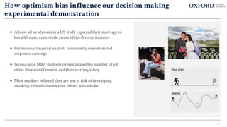 16
How optimism bias influence our decision making -
experimental demonstration
• Almost all newlyweds in a US study expected their marriage to
last a lifetime, even while aware of the divorce statistics
• Professional financial analysts consistently overestimated
corporate earnings
• Second-year MBA students overestimated the number of job
offers they would receive and their starting salary
• Most smokers believed they are less at risk of developing
smoking-related diseases than others who smoke
 