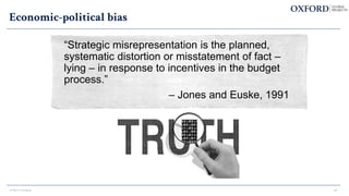 Economic-political bias
“Strategic misrepresentation is the planned,
systematic distortion or misstatement of fact –
lying – in response to incentives in the budget
process.”
– Jones and Euske, 1991
© Bent Flyvbjerg 17
 